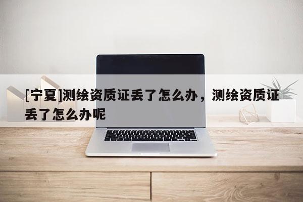 [寧夏]測繪資質證丟了怎么辦，測繪資質證丟了怎么辦呢