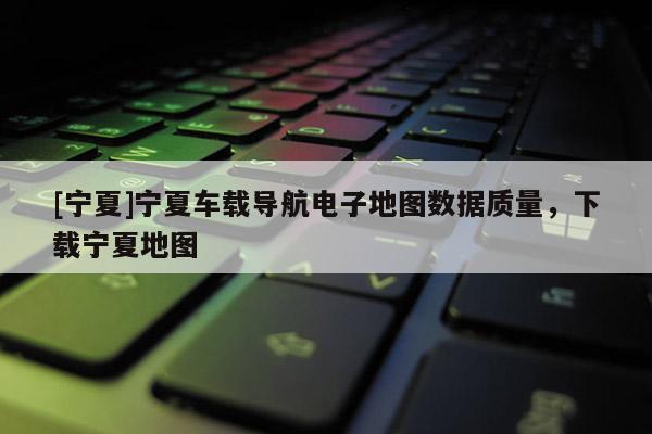 [寧夏]寧夏車載導航電子地圖數據質量，下載寧夏地圖