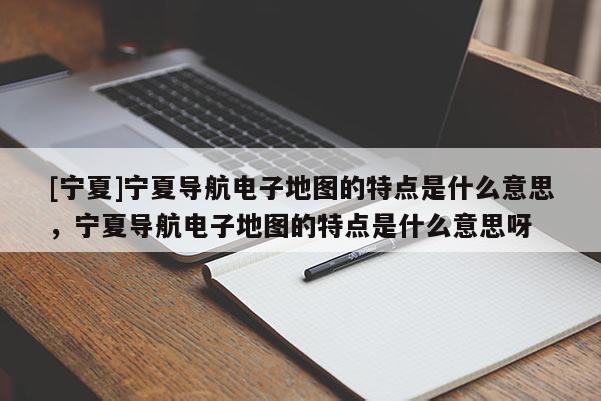 [寧夏]寧夏導航電子地圖的特點是什么意思，寧夏導航電子地圖的特點是什么意思呀