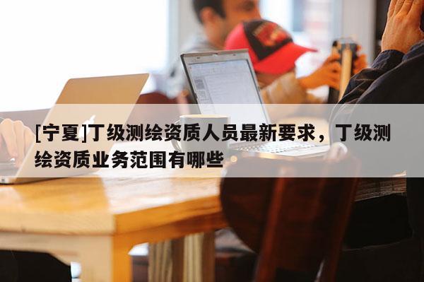 [寧夏]丁級測繪資質人員最新要求，丁級測繪資質業務范圍有哪些