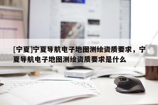 [寧夏]寧夏導(dǎo)航電子地圖測(cè)繪資質(zhì)要求，寧夏導(dǎo)航電子地圖測(cè)繪資質(zhì)要求是什么