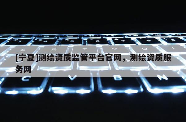 [寧夏]測(cè)繪資質(zhì)監(jiān)管平臺(tái)官網(wǎng)，測(cè)繪資質(zhì)服務(wù)網(wǎng)