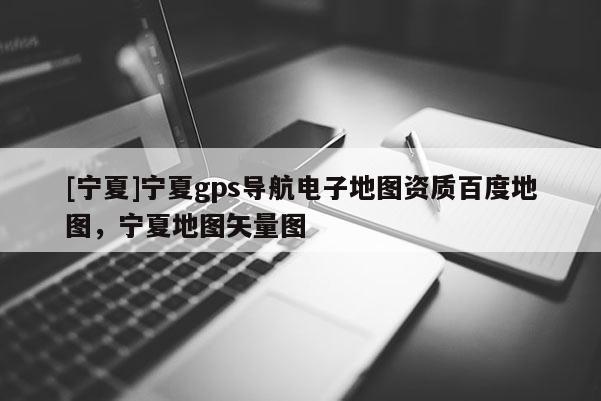 [寧夏]寧夏gps導(dǎo)航電子地圖資質(zhì)百度地圖，寧夏地圖矢量圖