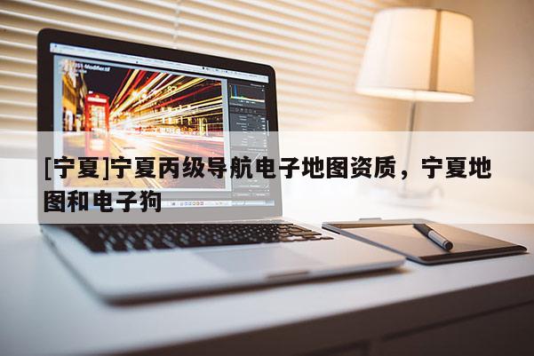[寧夏]寧夏丙級(jí)導(dǎo)航電子地圖資質(zhì)，寧夏地圖和電子狗