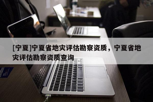 [寧夏]寧夏省地災評估勘察資質，寧夏省地災評估勘察資質查詢