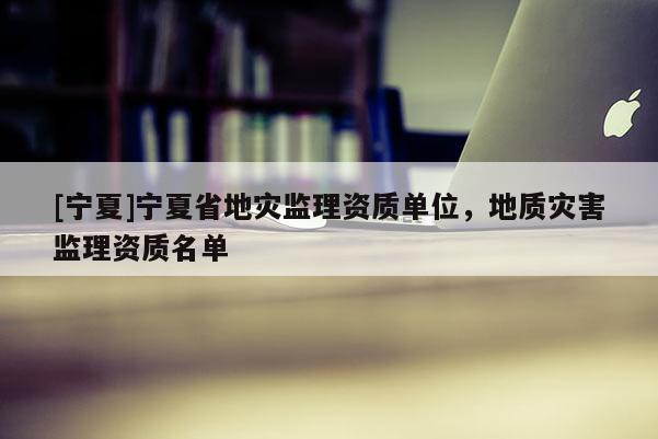 [寧夏]寧夏省地災監理資質單位，地質災害監理資質名單