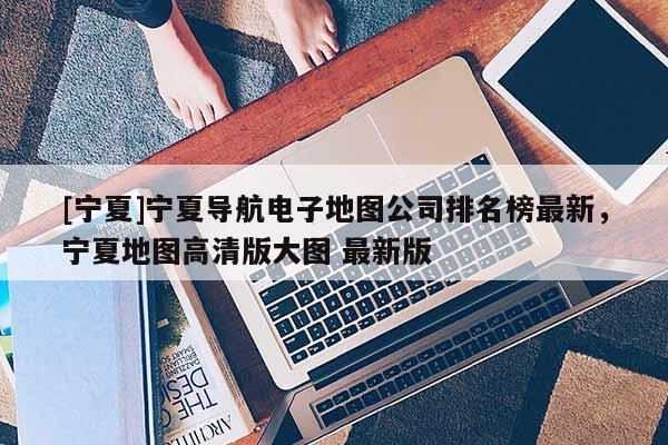 [寧夏]寧夏導航電子地圖公司排名榜最新，寧夏地圖高清版大圖 最新版