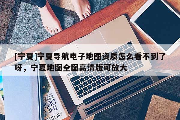 [寧夏]寧夏導(dǎo)航電子地圖資質(zhì)怎么看不到了呀，寧夏地圖全圖高清版可放大