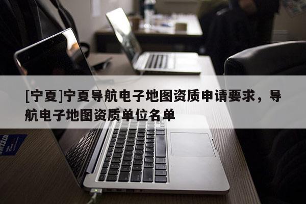 [寧夏]寧夏導(dǎo)航電子地圖資質(zhì)申請(qǐng)要求，導(dǎo)航電子地圖資質(zhì)單位名單