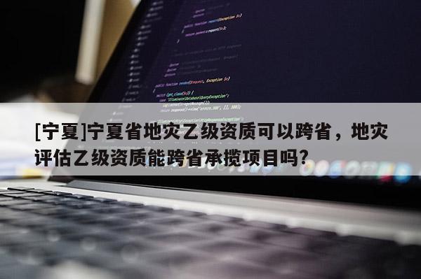 [寧夏]寧夏省地災乙級資質可以跨省，地災評估乙級資質能跨省承攬項目嗎?