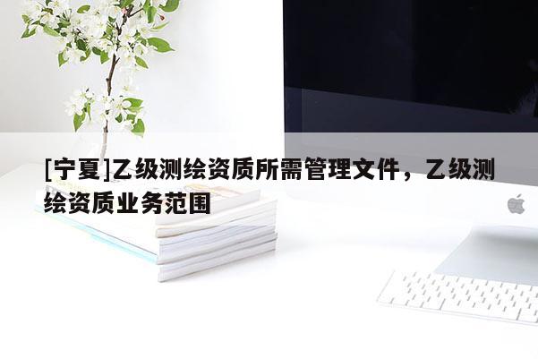 [寧夏]乙級測繪資質(zhì)所需管理文件，乙級測繪資質(zhì)業(yè)務(wù)范圍