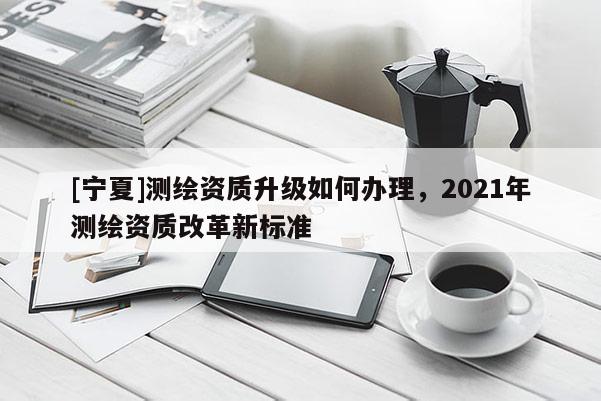 [寧夏]測繪資質升級如何辦理，2021年測繪資質改革新標準