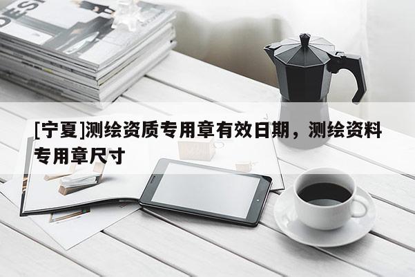 [寧夏]測繪資質專用章有效日期，測繪資料專用章尺寸