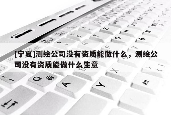 [寧夏]測繪公司沒有資質能做什么，測繪公司沒有資質能做什么生意