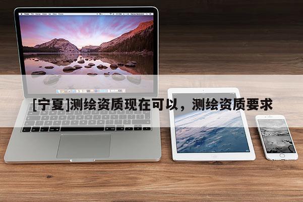 [寧夏]測繪資質現在可以，測繪資質要求