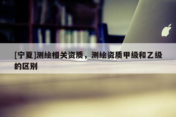 [寧夏]測繪相關資質，測繪資質甲級和乙級的區別