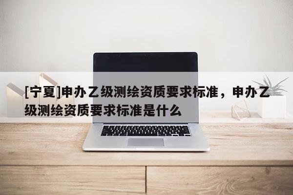 [寧夏]申辦乙級(jí)測(cè)繪資質(zhì)要求標(biāo)準(zhǔn)，申辦乙級(jí)測(cè)繪資質(zhì)要求標(biāo)準(zhǔn)是什么