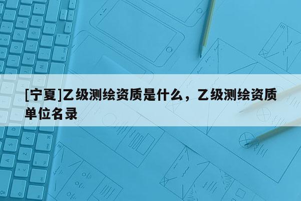 [寧夏]乙級(jí)測(cè)繪資質(zhì)是什么，乙級(jí)測(cè)繪資質(zhì)單位名錄