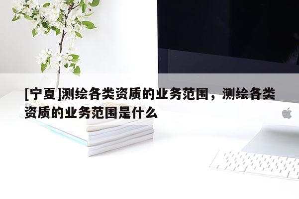 [寧夏]測繪各類資質的業務范圍，測繪各類資質的業務范圍是什么
