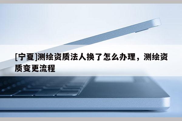 [寧夏]測繪資質法人換了怎么辦理，測繪資質變更流程