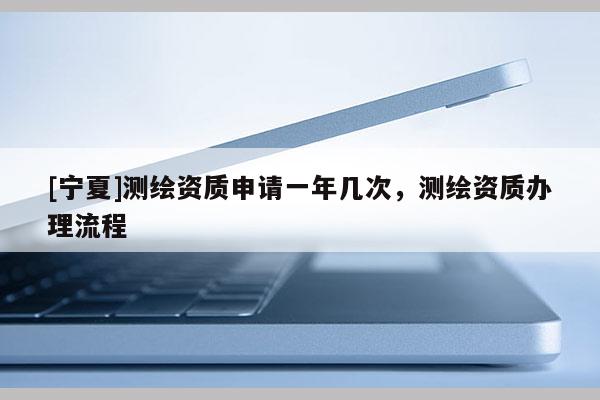 [寧夏]測繪資質申請一年幾次，測繪資質辦理流程