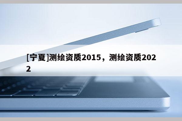 [寧夏]測繪資質2015，測繪資質2022