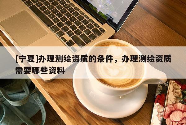 [寧夏]辦理測繪資質的條件，辦理測繪資質需要哪些資料