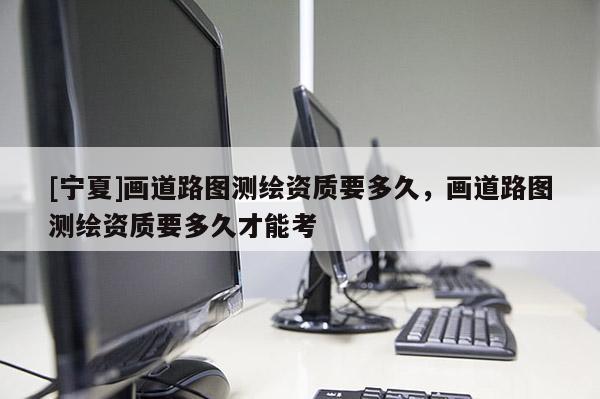 [寧夏]畫道路圖測繪資質要多久，畫道路圖測繪資質要多久才能考