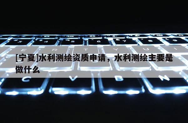 [寧夏]水利測繪資質申請，水利測繪主要是做什么