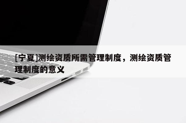[寧夏]測繪資質所需管理制度，測繪資質管理制度的意義