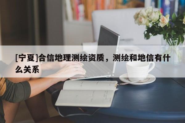 [寧夏]合信地理測繪資質(zhì)，測繪和地信有什么關(guān)系