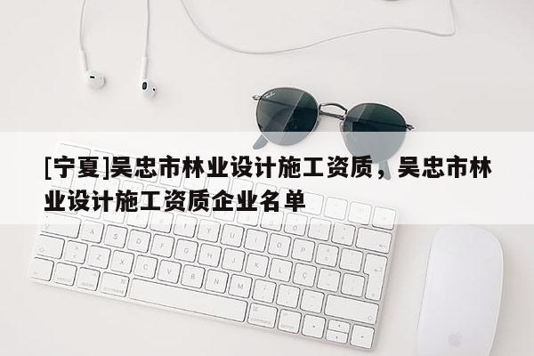 [寧夏]吳忠市林業(yè)設(shè)計(jì)施工資質(zhì)，吳忠市林業(yè)設(shè)計(jì)施工資質(zhì)企業(yè)名單