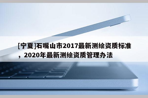 [寧夏]石嘴山市2017最新測繪資質標準，2020年最新測繪資質管理辦法