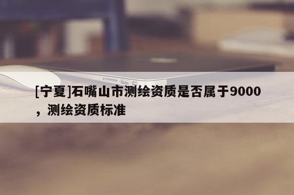 [寧夏]石嘴山市測繪資質是否屬于9000，測繪資質標準