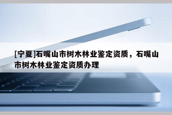 [寧夏]石嘴山市樹木林業鑒定資質，石嘴山市樹木林業鑒定資質辦理