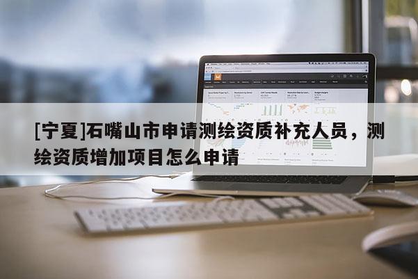 [寧夏]石嘴山市申請測繪資質補充人員，測繪資質增加項目怎么申請