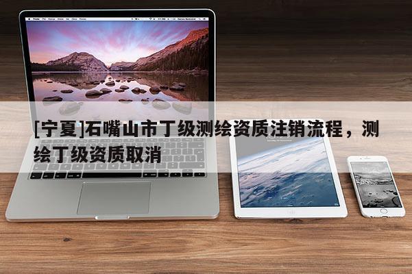 [寧夏]石嘴山市丁級測繪資質注銷流程，測繪丁級資質取消