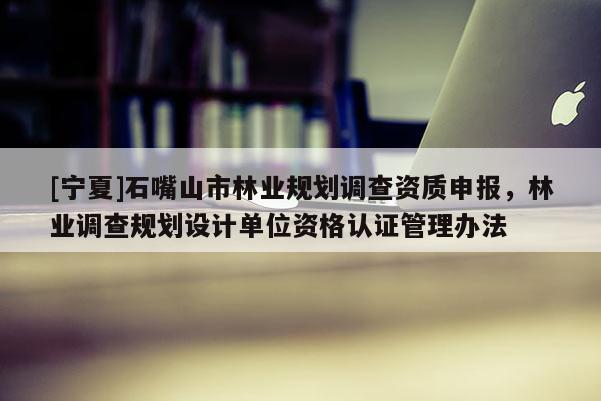 [寧夏]石嘴山市林業(yè)規(guī)劃調(diào)查資質(zhì)申報，林業(yè)調(diào)查規(guī)劃設(shè)計單位資格認(rèn)證管理辦法