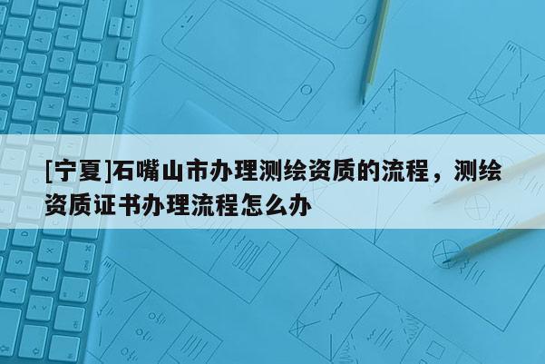 [寧夏]石嘴山市辦理測繪資質的流程，測繪資質證書辦理流程怎么辦