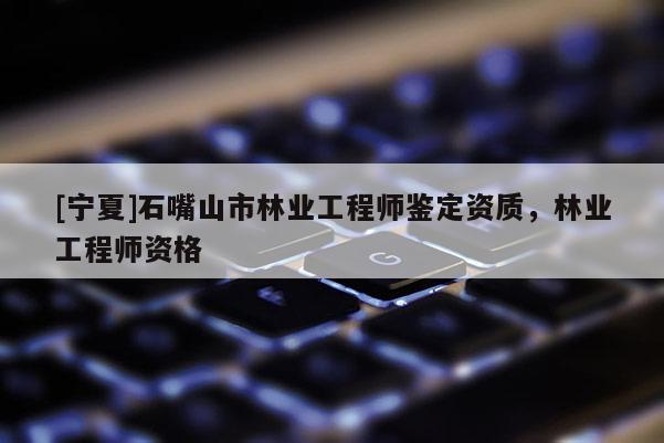 [寧夏]石嘴山市林業工程師鑒定資質，林業工程師資格