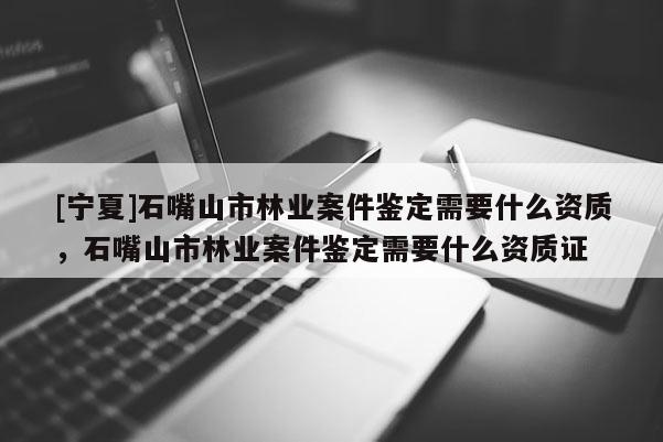 [寧夏]石嘴山市林業案件鑒定需要什么資質，石嘴山市林業案件鑒定需要什么資質證
